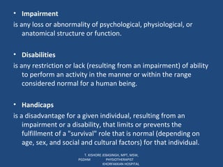 Impairment is any loss or abnormality of psychological, physiological, or anatomical structure or function. Disabilities is any restriction or lack (resulting from an impairment) of ability to perform an activity in the manner or within the range considered normal for a human being. Handicaps is a disadvantage for a given individual, resulting from an impairment or a disability, that limits or prevents the fulfillment of a "survival" role that is normal (depending on age, sex, and social and cultural factors) for that individual. T. KISHORE JEBASINGH, MPT, MSW, PGDHM  PHYSIOTHERAPIST  KHORFAKKAN HOSPITAL 