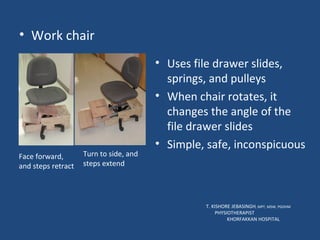 Work chair T. KISHORE JEBASINGH , MPT, MSW, PGDHM  PHYSIOTHERAPIST  KHORFAKKAN HOSPITAL Face forward, and steps retract Turn to side, and steps extend Uses file drawer slides, springs, and pulleys When chair rotates, it changes the angle of the file drawer slides Simple, safe, inconspicuous 