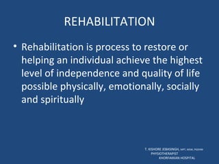 REHABILITATION Rehabilitation is process to restore or helping an individual achieve the highest level of independence and quality of life possible physically, emotionally, socially and spiritually T. KISHORE JEBASINGH,  MPT, MSW, PGDHM  PHYSIOTHERAPIST  KHORFAKKAN HOSPITAL 