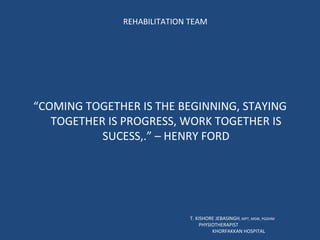 REHABILITATION TEAM “ COMING TOGETHER IS THE BEGINNING, STAYING TOGETHER IS PROGRESS, WORK TOGETHER IS SUCESS,.” – HENRY FORD T. KISHORE JEBASINGH , MPT, MSW, PGDHM  PHYSIOTHERAPIST  KHORFAKKAN HOSPITAL 