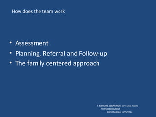 How does the team work Assessment Planning, Referral and Follow-up The family centered approach T. KISHORE JEBASINGH,  MPT, MSW, PGDHM  PHYSIOTHERAPIST  KHORFAKKAN HOSPITAL 