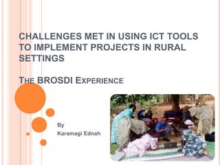 CHALLENGES MET IN USING ICT TOOLS
TO IMPLEMENT PROJECTS IN RURAL
SETTINGS

THE BROSDI EXPERIENCE



       By
       Karamagi Ednah
 
