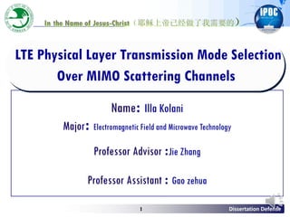 Dissertation Defense1
LTE Physical Layer Transmission Mode Selection
Over MIMO Scattering Channels
In the Name of Jesus-Christ（耶稣上帝已经做了我需要的）
Name: Illa Kolani
Major: Electromagnetic Field and Microwave Technology
Professor Advisor :Jie Zhang
Professor Assistant : Gao zehua
 
