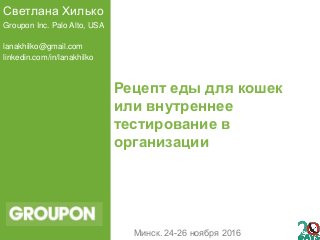 Рецепт еды для кошек
или внутреннее
тестирование в
организации
Светлана Хилько
Groupon Inc. Palo Alto, USA
lanakhilko@gmail.com
linkedin.com/in/lanakhilko
Минск. 24-26 ноября 2016
 