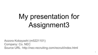 My presentation for
Assignment3
Aozora Kobayashi (m5221101)
Company: Co. NEC
Source URL: http://nec-recruiting.com/recruit/index.html
1
 