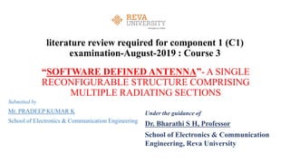 literature review required for component 1 (C1)
examination-August-2019 : Course 3
“SOFTWARE DEFINED ANTENNA”- A SINGLE
RECONFIGURABLE STRUCTURE COMPRISING
MULTIPLE RADIATING SECTIONS
Submitted by
Mr. PRADEEP KUMAR K
School of Electronics & Communication Engineering
Under the guidance of
Dr. Bharathi S H, Professor
School of Electronics & Communication
Engineering, Reva University
 