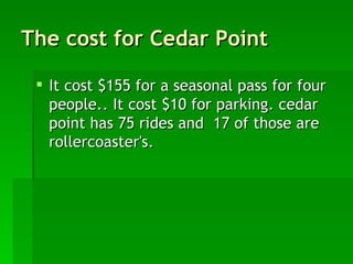 The cost for Cedar Point It cost $155 for a seasonal pass for four people.. It cost $10 for parking. cedar point has 75 rides and  17 of those are rollercoaster's. 