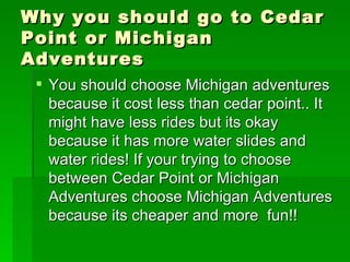Why you should go to Cedar Point or Michigan Adventures You should choose Michigan adventures because it cost less than cedar point.. It might have less rides but its okay because it has more water slides and water rides! If your trying to choose  between Cedar Point or Michigan Adventures choose Michigan Adventures because its cheaper and more  fun!! 
