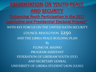 WITH KEY FORCUS ON THE UNITED NATIN SECURITY
COUNCIL RESOLUTION 2250
AND THE LIBRIA PEACE BUILDING PLAN
By
FLOMO M. MAIWO
PROGRAM ASSISTANT
FEDERATION OF LIBERIAM YOUTH (FLY)
AND SECRETARY GENRAL
UNIVERSITY OF LIBERIA STUDENT UION (ULSU)
 