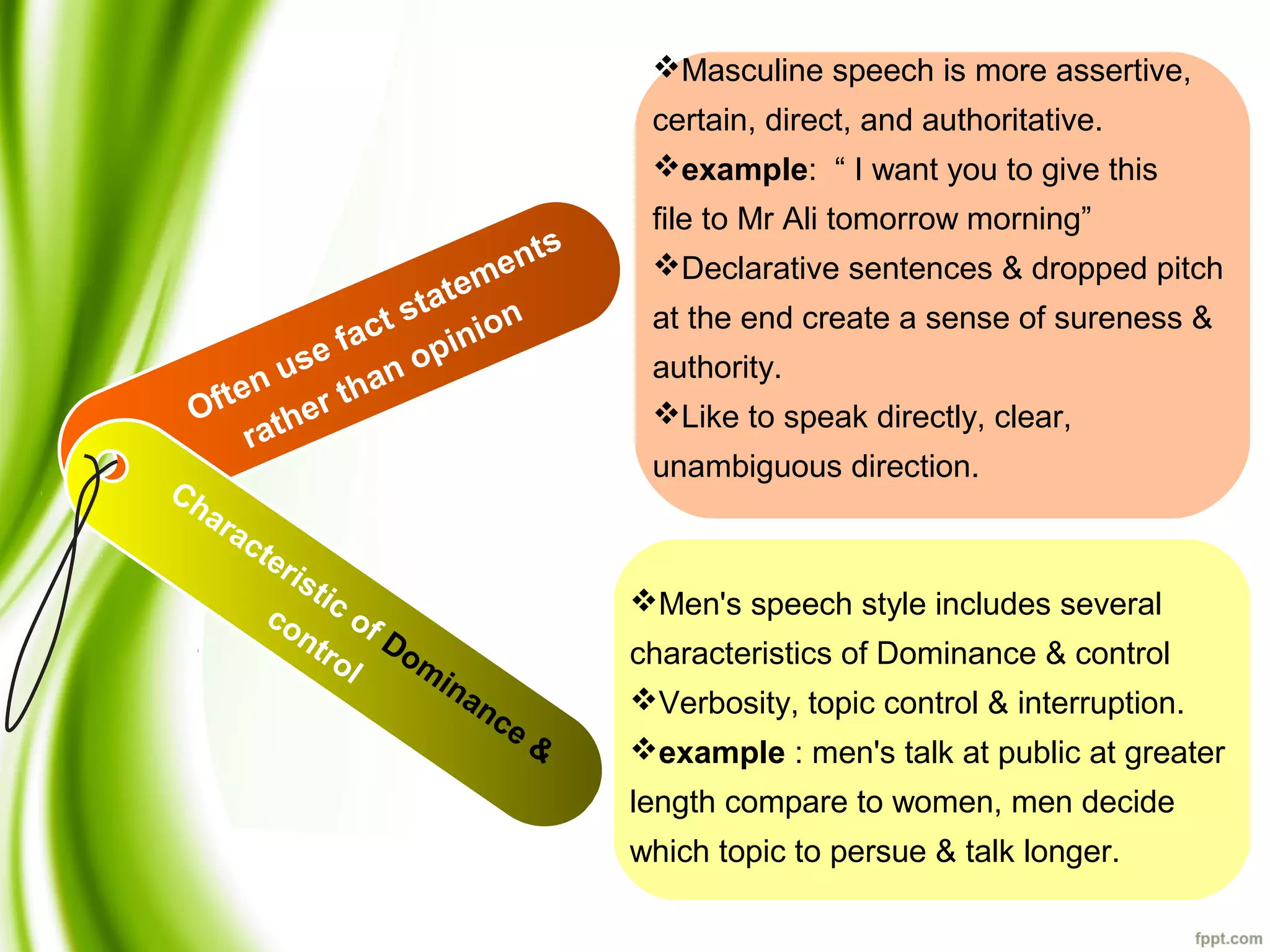 Men's speech style includes several
characteristics of Dominance & control
Verbosity, topic control & interruption.
example : men's talk at public at greater
length compare to women, men decide
which topic to persue & talk longer.
Often use fact statements
rather than opinion
Characteristic of Dom
inance &
control
Masculine speech is more assertive,
certain, direct, and authoritative.
example: “ I want you to give this
file to Mr Ali tomorrow morning”
Declarative sentences & dropped pitch
at the end create a sense of sureness &
authority.
Like to speak directly, clear,
unambiguous direction.
 