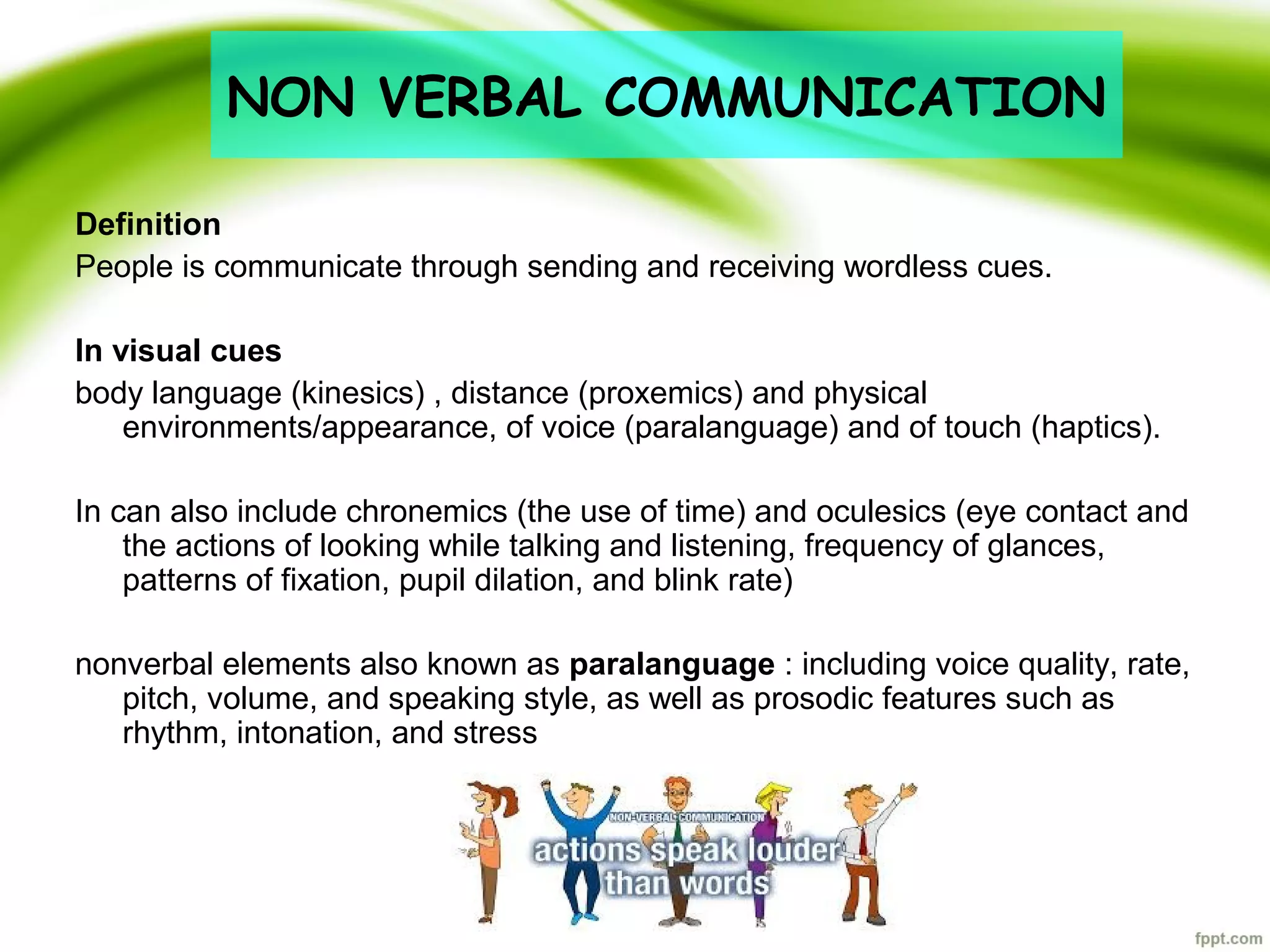 Definition
People is communicate through sending and receiving wordless cues.
In visual cues
body language (kinesics) , distance (proxemics) and physical
environments/appearance, of voice (paralanguage) and of touch (haptics).
In can also include chronemics (the use of time) and oculesics (eye contact and
the actions of looking while talking and listening, frequency of glances,
patterns of fixation, pupil dilation, and blink rate)
nonverbal elements also known as paralanguage : including voice quality, rate,
pitch, volume, and speaking style, as well as prosodic features such as
rhythm, intonation, and stress
NON VERBAL COMMUNICATION
 