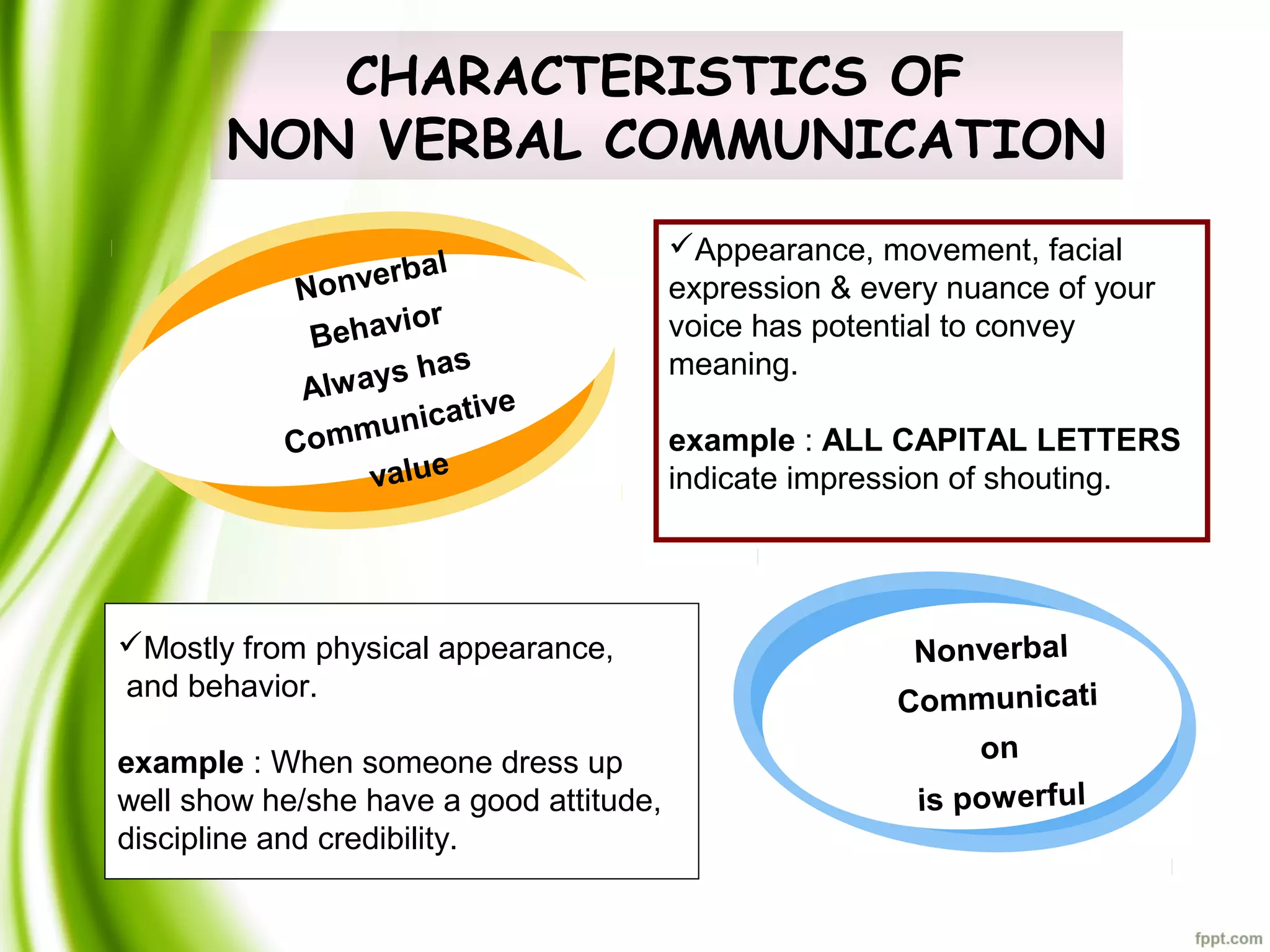 CHARACTERISTICS OF
NON VERBAL COMMUNICATION
Appearance, movement, facial
expression & every nuance of your
voice has potential to convey
meaning.
example : ALL CAPITAL LETTERS
indicate impression of shouting.
Mostly from physical appearance,
and behavior.
example : When someone dress up
well show he/she have a good attitude,
discipline and credibility.
Nonverbal
Behavior
Always has
Communicative
value
Nonverbal
Communicati
on
is powerful
 