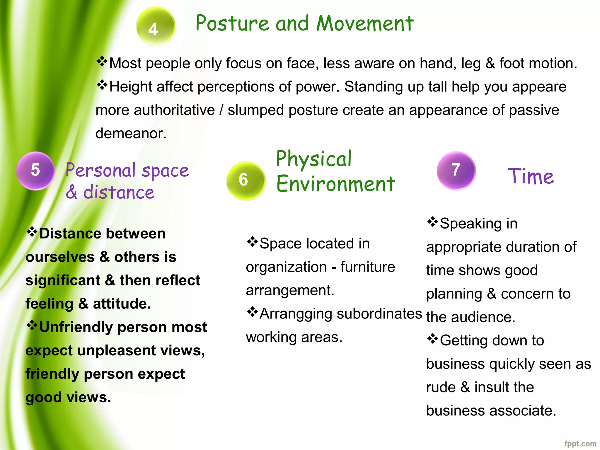 Posture and Movement4
Distance between
ourselves & others is
significant & then reflect
feeling & attitude.
Unfriendly person most
expect unpleasent views,
friendly person expect
good views.
5 Time
Most people only focus on face, less aware on hand, leg & foot motion.
Height affect perceptions of power. Standing up tall help you appeare
more authoritative / slumped posture create an appearance of passive
demeanor.
6
Physical
Environment
Space located in
organization - furniture
arrangement.
Arrangging subordinates
working areas.
7Personal space
& distance
Speaking in
appropriate duration of
time shows good
planning & concern to
the audience.
Getting down to
business quickly seen as
rude & insult the
business associate.
 