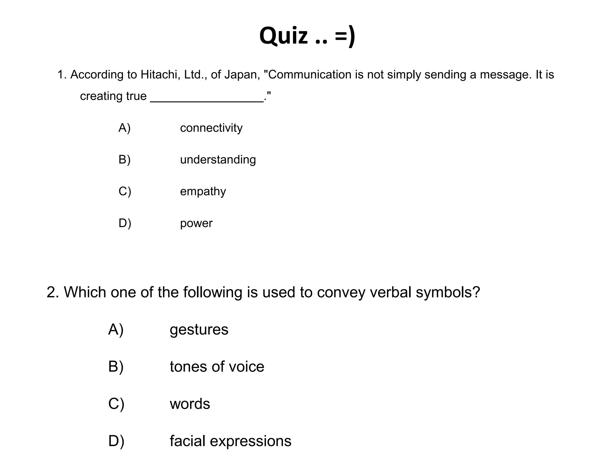 Quiz .. =)
1. According to Hitachi, Ltd., of Japan, "Communication is not simply sending a message. It is
creating true _________________."
A) connectivity
B) understanding
C) empathy
D) power
2. Which one of the following is used to convey verbal symbols?
A) gestures
B) tones of voice
C) words
D) facial expressions
 