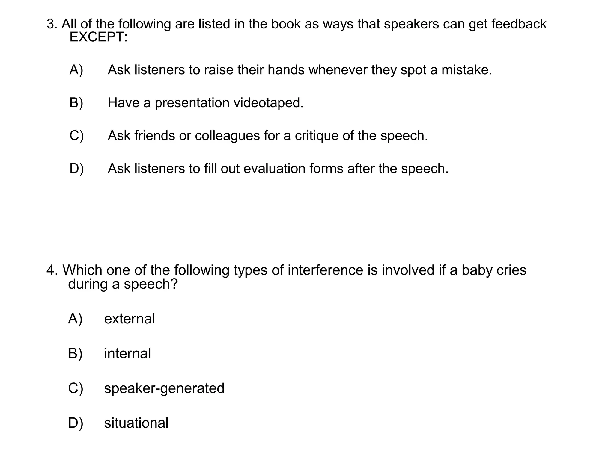 3. All of the following are listed in the book as ways that speakers can get feedback
EXCEPT:
A) Ask listeners to raise their hands whenever they spot a mistake.
B) Have a presentation videotaped.
C) Ask friends or colleagues for a critique of the speech.
D) Ask listeners to fill out evaluation forms after the speech.
4. Which one of the following types of interference is involved if a baby cries
during a speech?
A) external
B) internal
C) speaker-generated
D) situational
 