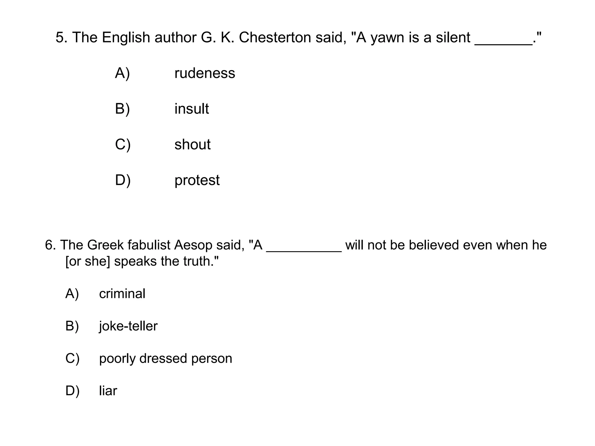 6. The Greek fabulist Aesop said, "A __________ will not be believed even when he
[or she] speaks the truth."
A) criminal
B) joke-teller
C) poorly dressed person
D) liar
5. The English author G. K. Chesterton said, "A yawn is a silent _______."
A) rudeness
B) insult
C) shout
D) protest
 