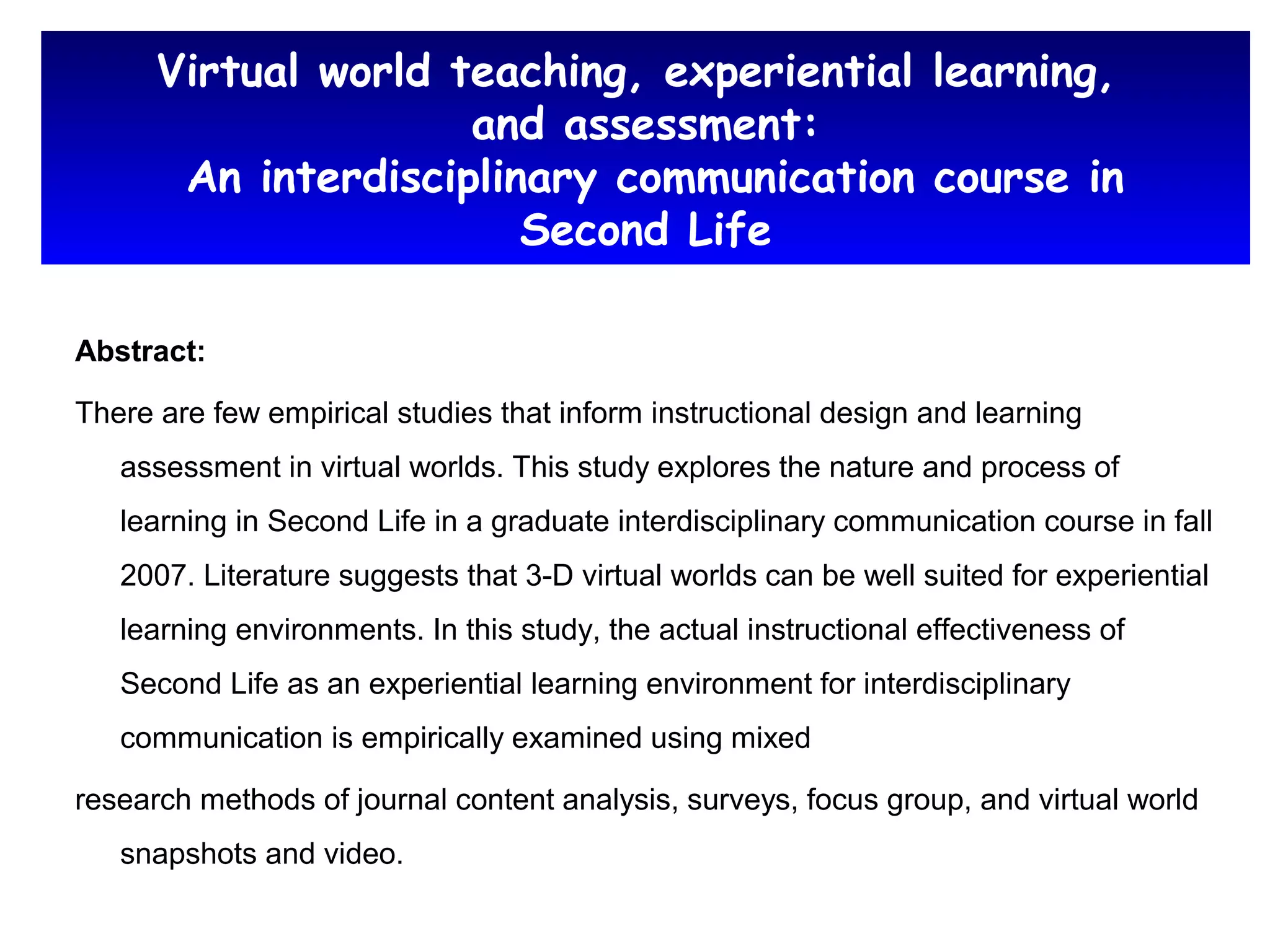 Virtual world teaching, experiential learning,
and assessment:
An interdisciplinary communication course in
Second Life
Abstract:
There are few empirical studies that inform instructional design and learning
assessment in virtual worlds. This study explores the nature and process of
learning in Second Life in a graduate interdisciplinary communication course in fall
2007. Literature suggests that 3-D virtual worlds can be well suited for experiential
learning environments. In this study, the actual instructional effectiveness of
Second Life as an experiential learning environment for interdisciplinary
communication is empirically examined using mixed
research methods of journal content analysis, surveys, focus group, and virtual world
snapshots and video.
 