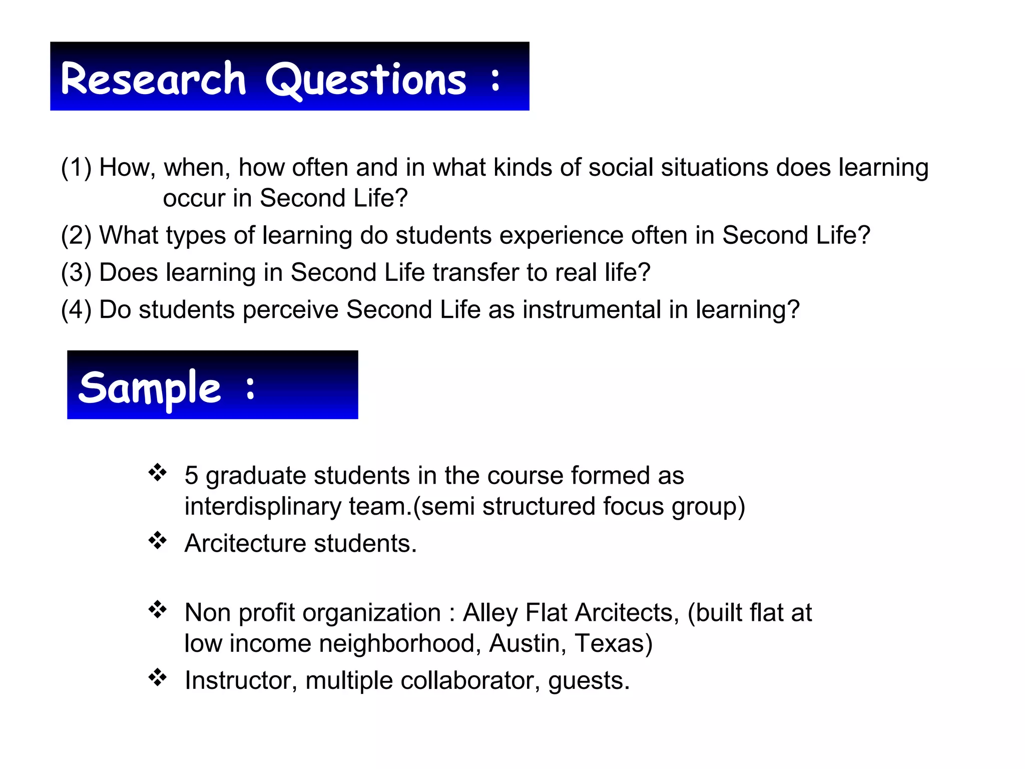 Research Questions :
(1) How, when, how often and in what kinds of social situations does learning
occur in Second Life?
(2) What types of learning do students experience often in Second Life?
(3) Does learning in Second Life transfer to real life?
(4) Do students perceive Second Life as instrumental in learning?
Sample :
 5 graduate students in the course formed as
interdisplinary team.(semi structured focus group)
 Arcitecture students.
 Non profit organization : Alley Flat Arcitects, (built flat at
low income neighborhood, Austin, Texas)
 Instructor, multiple collaborator, guests.
 