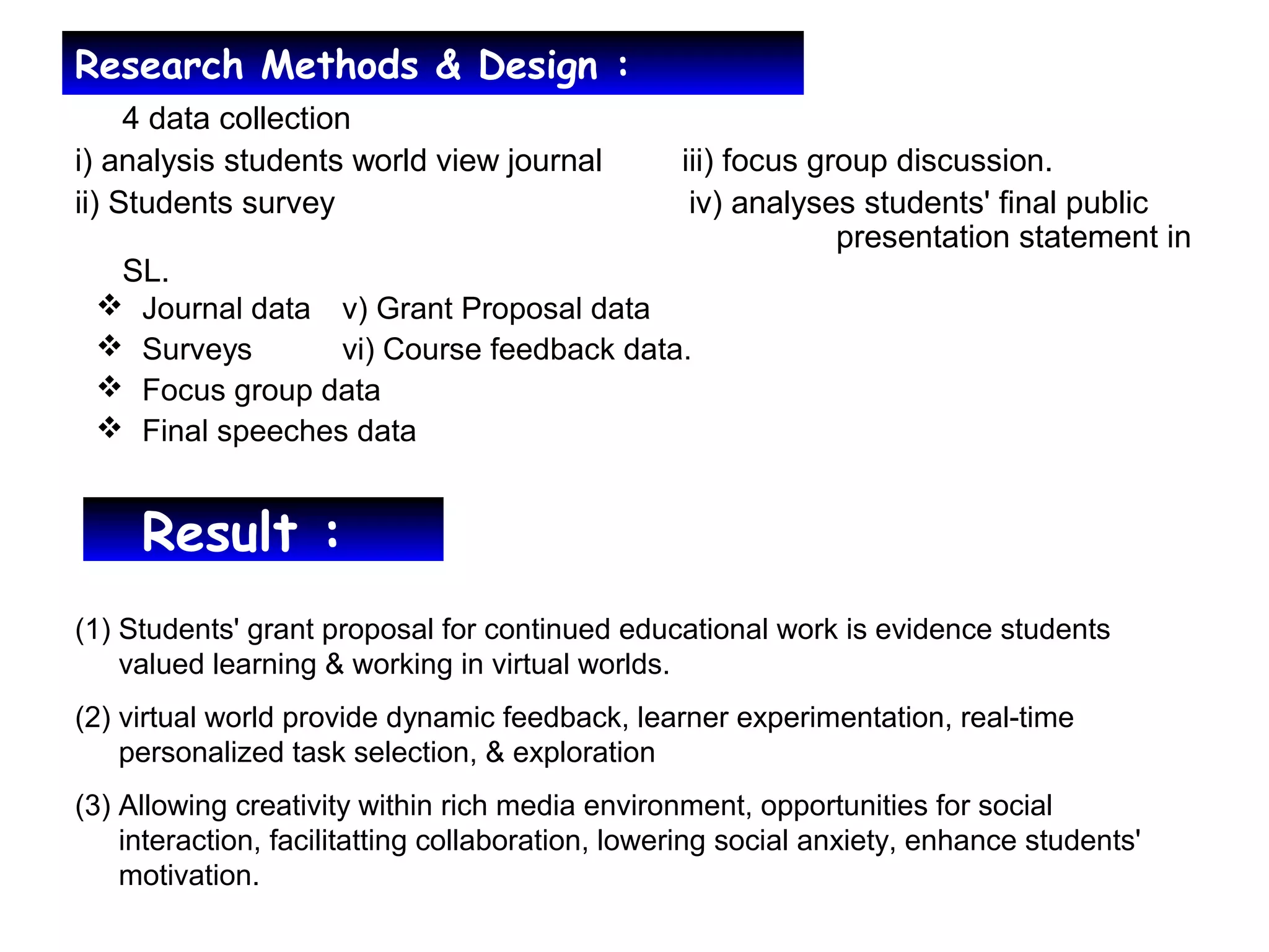 Research Methods & Design :
•
4 data collection
i) analysis students world view journal iii) focus group discussion.
ii) Students survey iv) analyses students' final public
presentation statement in
SL.
Result :
(1) Students' grant proposal for continued educational work is evidence students
valued learning & working in virtual worlds.
(2) virtual world provide dynamic feedback, learner experimentation, real-time
personalized task selection, & exploration
(3) Allowing creativity within rich media environment, opportunities for social
interaction, facilitatting collaboration, lowering social anxiety, enhance students'
motivation.
 Journal data v) Grant Proposal data
 Surveys vi) Course feedback data.
 Focus group data
 Final speeches data
 