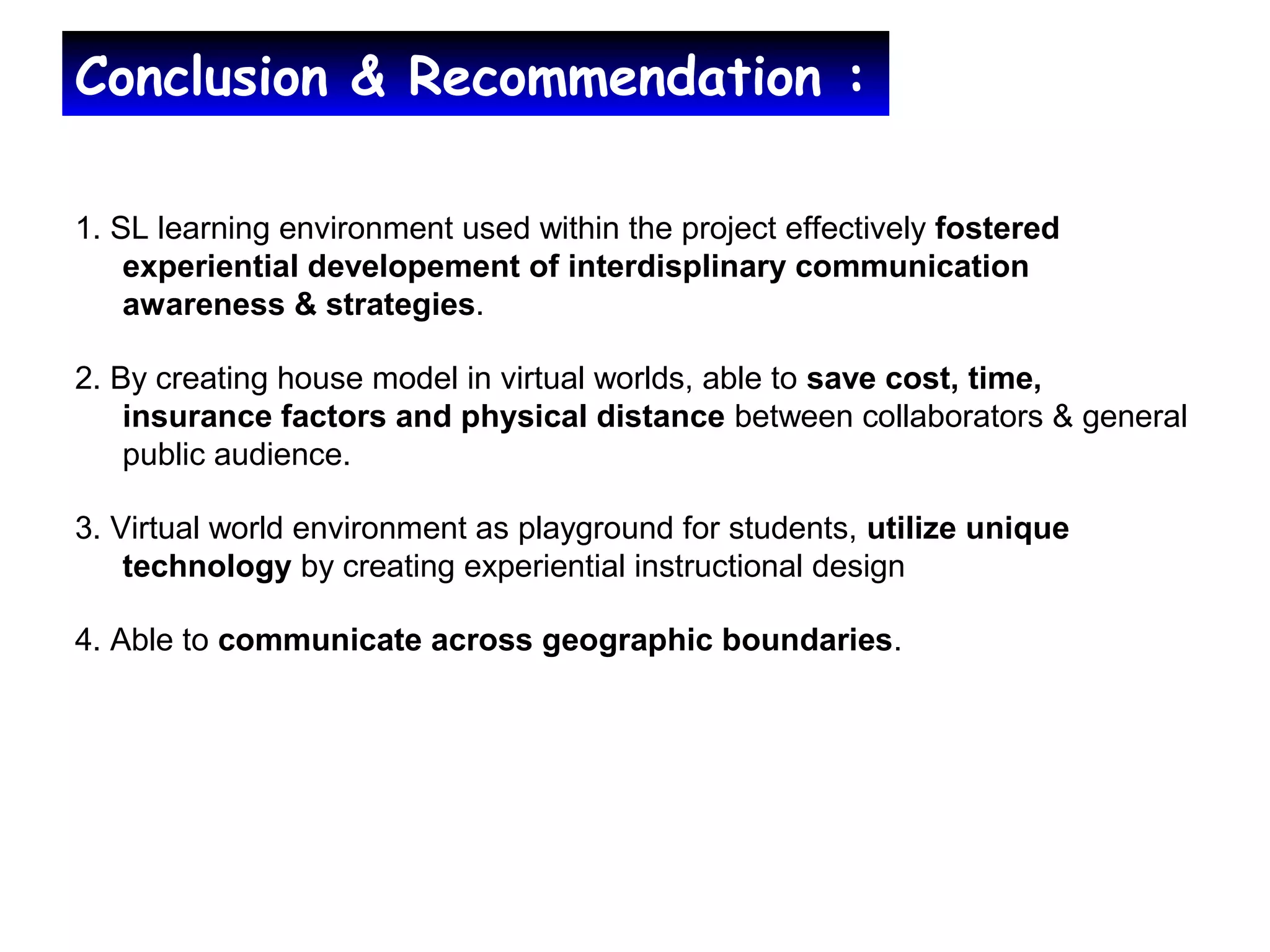 Conclusion & Recommendation :
1. SL learning environment used within the project effectively fostered
experiential developement of interdisplinary communication
awareness & strategies.
2. By creating house model in virtual worlds, able to save cost, time,
insurance factors and physical distance between collaborators & general
public audience.
3. Virtual world environment as playground for students, utilize unique
technology by creating experiential instructional design
4. Able to communicate across geographic boundaries.
 