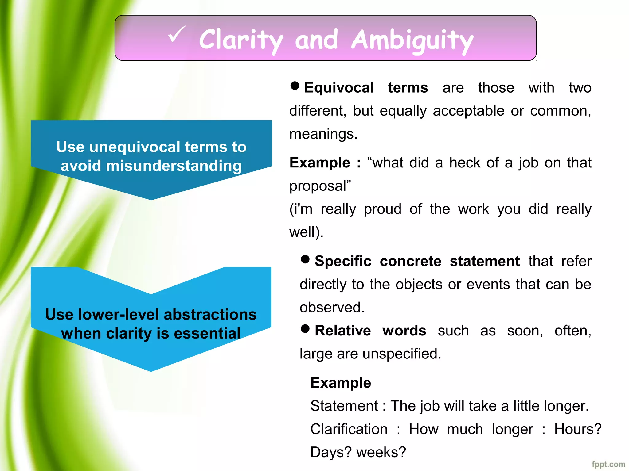  Clarity and Ambiguity
Use unequivocal terms to
avoid misunderstanding
Use lower-level abstractions
when clarity is essential
Equivocal terms are those with two
different, but equally acceptable or common,
meanings.
Specific concrete statement that refer
directly to the objects or events that can be
observed.
Relative words such as soon, often,
large are unspecified.
Example : “what did a heck of a job on that
proposal”
(i'm really proud of the work you did really
well).
Example
Statement : The job will take a little longer.
Clarification : How much longer : Hours?
Days? weeks?
 