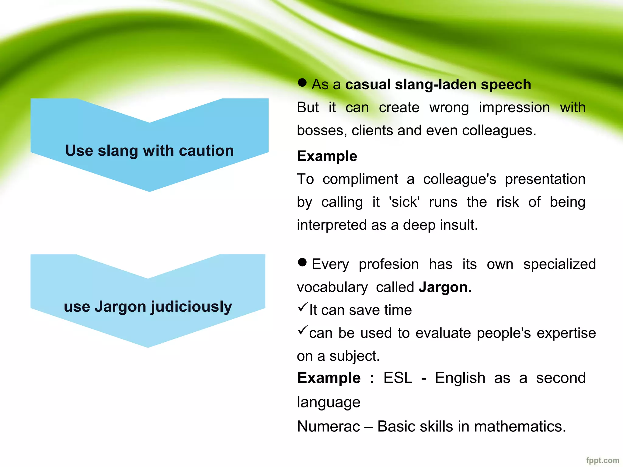 Use slang with caution
use Jargon judiciously
As a casual slang-laden speech
But it can create wrong impression with
bosses, clients and even colleagues.
Every profesion has its own specialized
vocabulary called Jargon.
It can save time
can be used to evaluate people's expertise
on a subject.
Example
To compliment a colleague's presentation
by calling it 'sick' runs the risk of being
interpreted as a deep insult.
Example : ESL - English as a second
language
Numerac – Basic skills in mathematics.
 