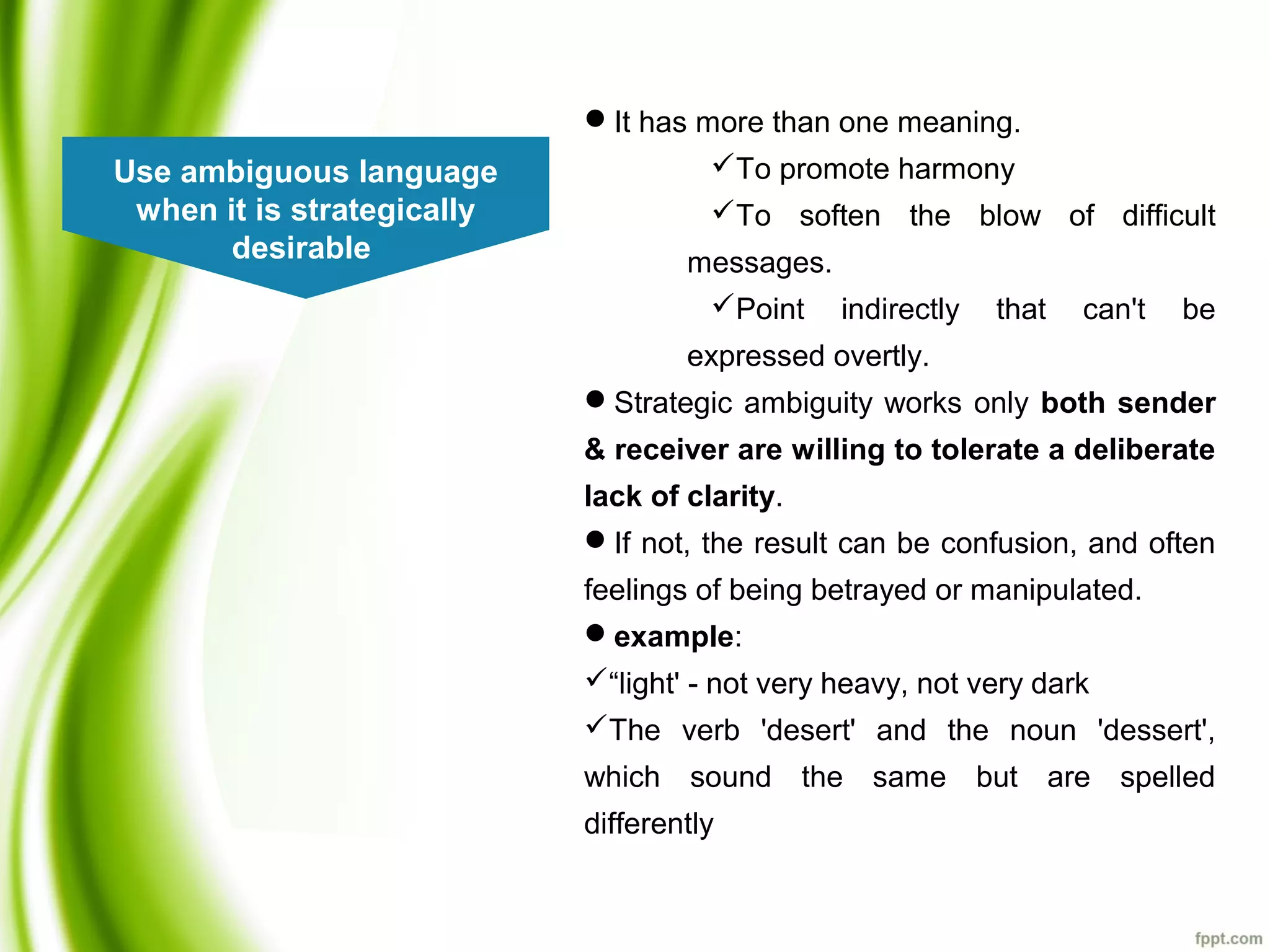 Use ambiguous language
when it is strategically
desirable
It has more than one meaning.
To promote harmony
To soften the blow of difficult
messages.
Point indirectly that can't be
expressed overtly.
Strategic ambiguity works only both sender
& receiver are willing to tolerate a deliberate
lack of clarity.
If not, the result can be confusion, and often
feelings of being betrayed or manipulated.
example:
“light' - not very heavy, not very dark
The verb 'desert' and the noun 'dessert',
which sound the same but are spelled
differently
 