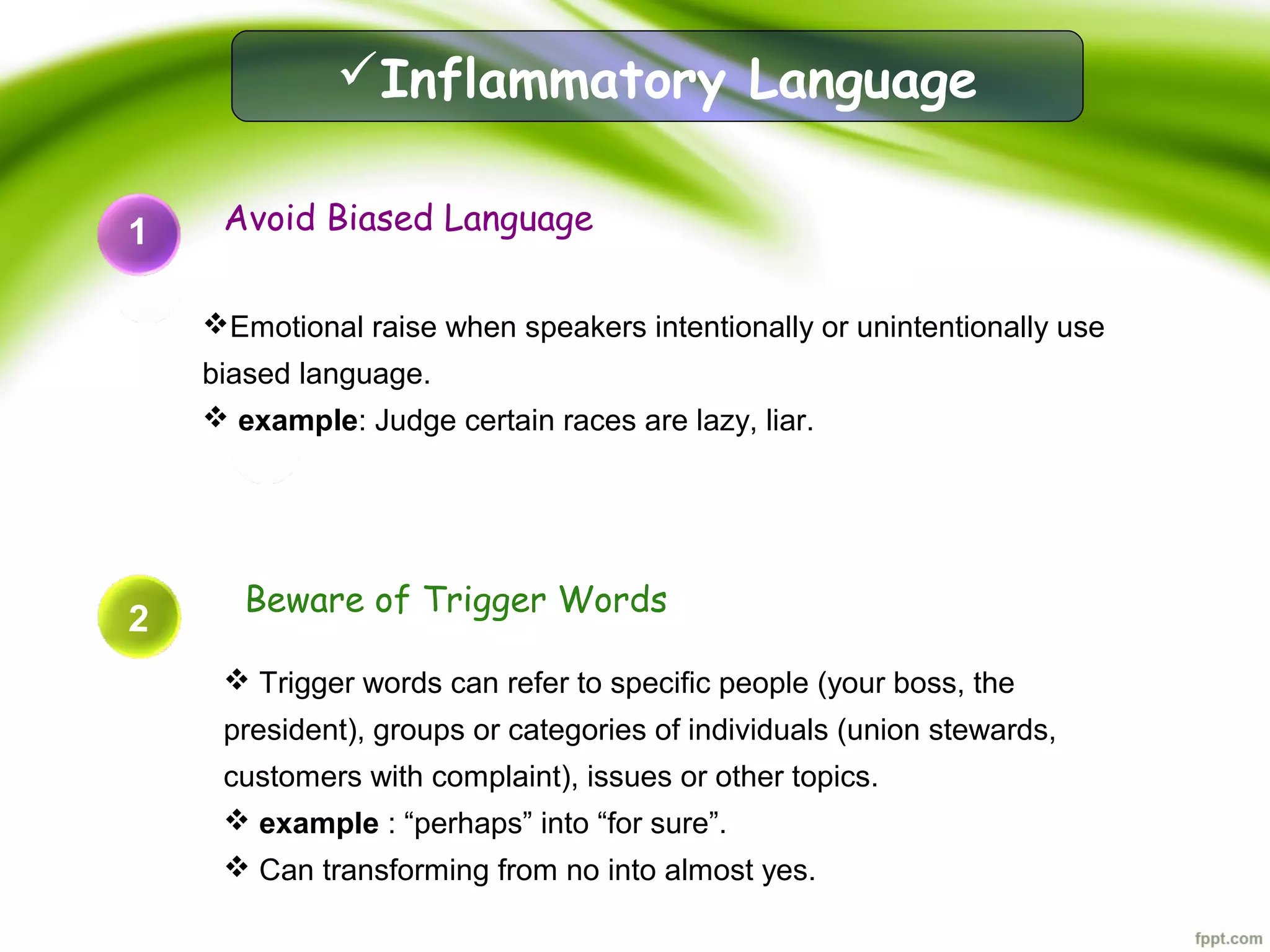 1 Avoid Biased Language
Emotional raise when speakers intentionally or unintentionally use
biased language.
 example: Judge certain races are lazy, liar.
2
Beware of Trigger Words
 Trigger words can refer to specific people (your boss, the
president), groups or categories of individuals (union stewards,
customers with complaint), issues or other topics.
 example : “perhaps” into “for sure”.
 Can transforming from no into almost yes.
Inflammatory Language
2
 