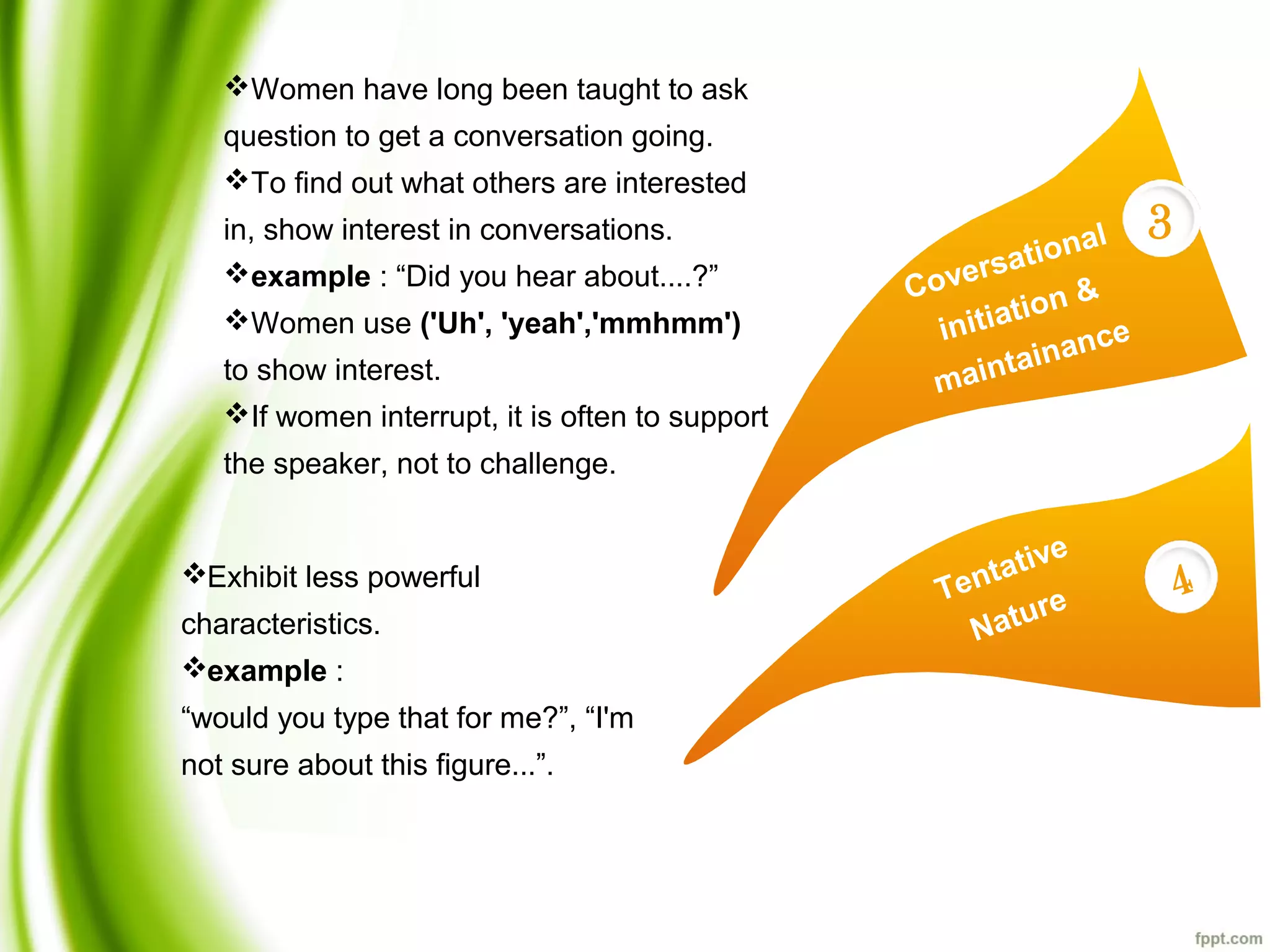 Coversational
initiation &
maintainance
3
Tentative
Nature
4
Women have long been taught to ask
question to get a conversation going.
To find out what others are interested
in, show interest in conversations.
example : “Did you hear about....?”
Women use ('Uh', 'yeah','mmhmm')
to show interest.
If women interrupt, it is often to support
the speaker, not to challenge.
Exhibit less powerful
characteristics.
example :
“would you type that for me?”, “I'm
not sure about this figure...”.
 