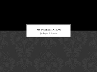 MY PRESENTATION
  Jay Bryan B Benitez
 