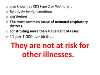 o also known as RDS type 2 or Wet lung .
o Relatively benign condition
o self limited
o The most common cause of neonatal respiratory
distress.
o constituting more than 40 percent of cases
o 11 per 1,000 live births..
They are not at risk for
other illnesses.
 