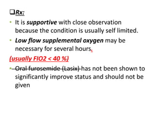Rx:
• It is supportive with close observation
because the condition is usually self limited.
• Low flow supplemental oxygen may be
necessary for several hours.
(usually FIO2 < 40 %)
• Oral furosemide (Lasix) has not been shown to
significantly improve status and should not be
given
 