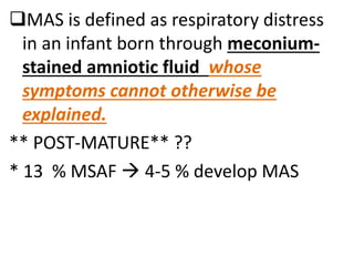 MAS is defined as respiratory distress
in an infant born through meconium-
stained amniotic fluid whose
symptoms cannot otherwise be
explained.
** POST-MATURE** ??
* 13 % MSAF  4-5 % develop MAS
 