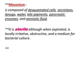 **Meconium :
is composed of desquamated cells, secretions,
lanugo, water, bile pigments, pancreatic
enzymes, and amniotic fluid.
**It is sterile although when aspirated, is
locally irritative, obstructive, and a medium for
bacterial culture.
**
 