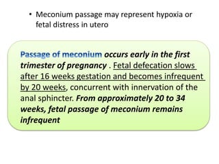 occurs early in the first
trimester of pregnancy . Fetal defecation slows
after 16 weeks gestation and becomes infrequent
by 20 weeks, concurrent with innervation of the
anal sphincter. From approximately 20 to 34
weeks, fetal passage of meconium remains
infrequent
• Meconium passage may represent hypoxia or
fetal distress in utero
 