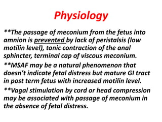 Physiology
**The passage of meconium from the fetus into
amnion is prevented by lack of peristalsis (low
motilin level), tonic contraction of the anal
sphincter, terminal cap of viscous meconium.
**MSAF may be a natural phenomenon that
doesn’t indicate fetal distress but mature GI tract
in post term fetus with increased motilin level.
**Vagal stimulation by cord or head compression
may be associated with passage of meconium in
the absence of fetal distress.
 