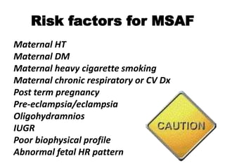 Risk factors for MSAF
Maternal HT
Maternal DM
Maternal heavy cigarette smoking
Maternal chronic respiratory or CV Dx
Post term pregnancy
Pre-eclampsia/eclampsia
Oligohydramnios
IUGR
Poor biophysical profile
Abnormal fetal HR pattern
 