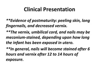 Clinical Presentation
**Evidence of postmaturity: peeling skin, long
fingernails, and decreased vernix.
**The vernix, umbilical cord, and nails may be
meconium-stained, depending upon how long
the infant has been exposed in utero.
**In general, nails will become stained after 6
hours and vernix after 12 to 14 hours of
exposure.
 