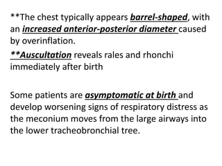 **The chest typically appears barrel-shaped, with
an increased anterior-posterior diameter caused
by overinflation.
**Auscultation reveals rales and rhonchi
immediately after birth
Some patients are asymptomatic at birth and
develop worsening signs of respiratory distress as
the meconium moves from the large airways into
the lower tracheobronchial tree.
 