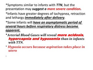 *Symptoms similar to infants with TTN, but the
presentation may suggest a more severe condition.
*Infants have greater degrees of tachypnea, retraction
and lethargy immediately after delivery.
*Some infants will have an asymptomatic period of
several hours before respiratory distress become
apparent.
*Arterial Blood Gases will reveal more acidosis,
hypercapnia and hypoxemia than in infants
with TTN.
* Hypoxia occurs because aspiration takes place in
utero
.
 