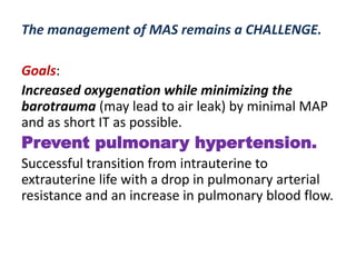 The management of MAS remains a CHALLENGE.
Goals:
Increased oxygenation while minimizing the
barotrauma (may lead to air leak) by minimal MAP
and as short IT as possible.
Prevent pulmonary hypertension.
Successful transition from intrauterine to
extrauterine life with a drop in pulmonary arterial
resistance and an increase in pulmonary blood flow.
 
