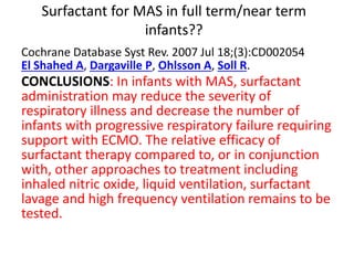 Surfactant for MAS in full term/near term
infants??
Cochrane Database Syst Rev. 2007 Jul 18;(3):CD002054
El Shahed A, Dargaville P, Ohlsson A, Soll R.
CONCLUSIONS: In infants with MAS, surfactant
administration may reduce the severity of
respiratory illness and decrease the number of
infants with progressive respiratory failure requiring
support with ECMO. The relative efficacy of
surfactant therapy compared to, or in conjunction
with, other approaches to treatment including
inhaled nitric oxide, liquid ventilation, surfactant
lavage and high frequency ventilation remains to be
tested.
 
