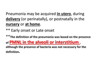 Pneumonia may be acquired in utero, during
delivery (or perinatally), or postnatally in the
nursery or at home.
** Early onset or Late onset
**The definition of the pneumonia was based on the presence
of PMNL in the alveoli or interstitium ,
although the presence of bacteria was not necessary for the
definition.
 