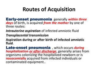 Routes of Acquisition
Early-onset pneumonia generally within three
days of birth, is acquired from the mother by one of
three routes:
Intrauterine aspiration of infected amniotic fluid
Transplacental transmission
Aspiration during or after birth of infected amniotic
fluid.
Late-onset pneumonia , which occurs during
hospitalization or after discharge, generally arises from
organisms colonizing the hospitalized newborn or is
nosocomially acquired from infected individuals or
contaminated equipment..
 