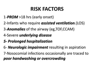 RISK FACTORS
1-PROM >18 hrs (early onset)
2-Infants who require assisted ventilation.(LOS)
3-Anomalies of the airway (eg,TOF,CCAM)
4-Severe underlying disease
5- Prolonged hospitalization
6- Neurologic impairment resulting in aspiration
7-Nosocomial infections occasionally are traced to
poor handwashing or overcrowding
 