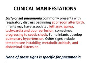 CLINICAL MANIFESTATIONS
Early-onset pneumonia commonly presents with
respiratory distress beginning at or soon after birth.
Infants may have associated lethargy, apnea,
tachycardia and poor perfusion, sometimes
progressing to septic shock. Some infants develop
pulmonary hypertension. Other signs include
temperature instability, metabolic acidosis, and
abdominal distension.
None of these signs is specific for pneumonia.
.
 