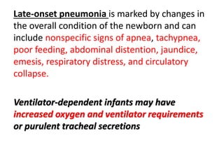 Late-onset pneumonia is marked by changes in
the overall condition of the newborn and can
include nonspecific signs of apnea, tachypnea,
poor feeding, abdominal distention, jaundice,
emesis, respiratory distress, and circulatory
collapse.
Ventilator-dependent infants may have
increased oxygen and ventilator requirements
or purulent tracheal secretions
 