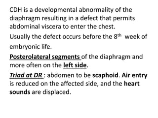 CDH is a developmental abnormality of the
diaphragm resulting in a defect that permits
abdominal viscera to enter the chest.
Usually the defect occurs before the 8th week of
embryonic life.
Posterolateral segments of the diaphragm and
more often on the left side.
Triad at DR : abdomen to be scaphoid. Air entry
is reduced on the affected side, and the heart
sounds are displaced.
 