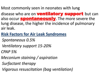Most commonly seen in neonates with lung
disease who are on ventilatory support but can
also occur spontaneously. The more severe the
lung disease, the higher the incidence of pulmonary
air leak.
Risk Factors for Air Leak Syndromes
Spontaneous 0.5%
Ventilatory support 15-20%
CPAP 5%
Meconium staining / aspiration
Surfactant therapy
Vigorous resuscitation (bag ventilation)
 