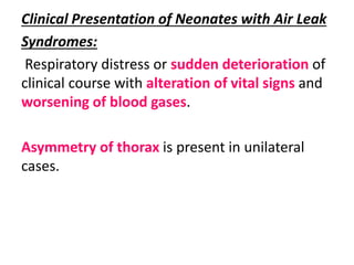Clinical Presentation of Neonates with Air Leak
Syndromes:
Respiratory distress or sudden deterioration of
clinical course with alteration of vital signs and
worsening of blood gases.
Asymmetry of thorax is present in unilateral
cases.
 